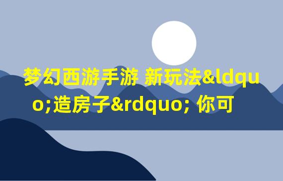 梦幻西游手游 新玩法“造房子” 你可知其用途？